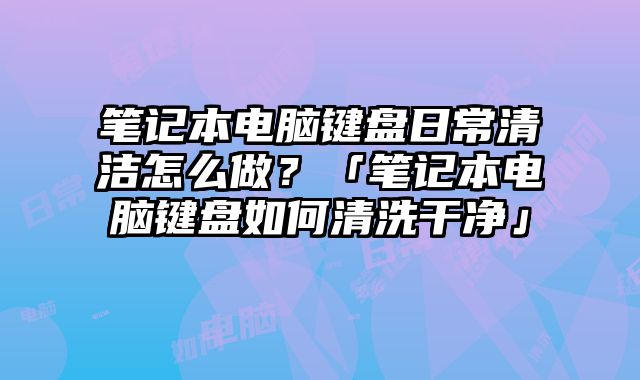 筆記本電腦鍵盤日常清潔怎么做？「筆記本電腦鍵盤如何清洗干凈」