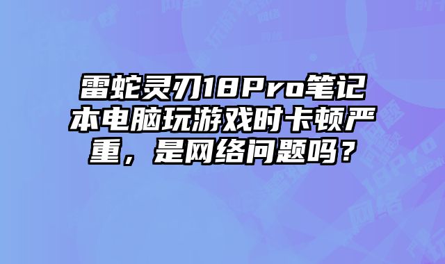 雷蛇靈刃18Pro筆記本電腦玩游戲時卡頓嚴重，是網(wǎng)絡(luò)問題嗎？