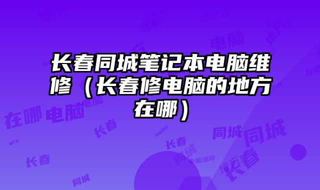 長春同城筆記本電腦維修（長春修電腦的地方在哪）