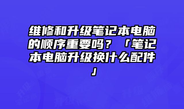 維修和升級筆記本電腦的順序重要嗎？「筆記本電腦升級換什么配件」