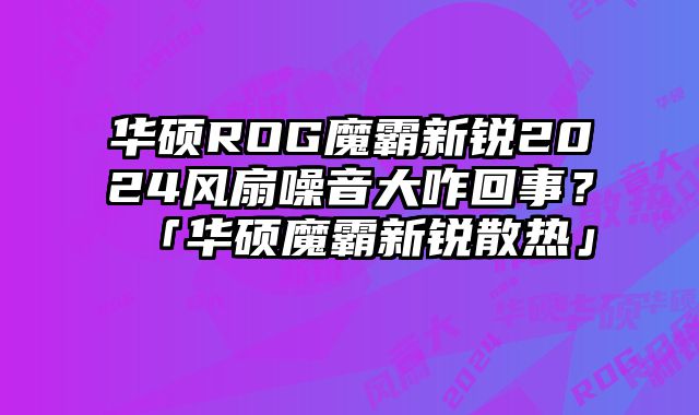 華碩ROG魔霸新銳2024風扇噪音大咋回事？「華碩魔霸新銳散熱」