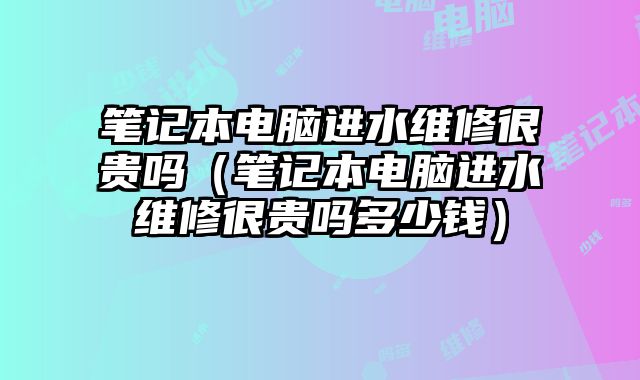 筆記本電腦進水維修很貴嗎（筆記本電腦進水維修很貴嗎多少錢）
