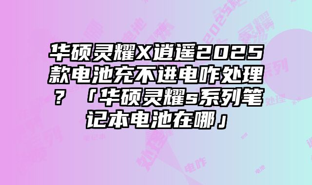 華碩靈耀X逍遙2025款電池充不進電咋處理？「華碩靈耀s系列筆記本電池在哪」