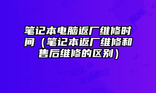 筆記本電腦返廠維修時間（筆記本返廠維修和售后維修的區別）
