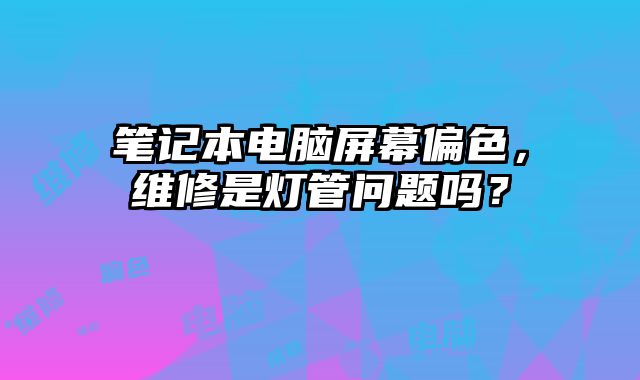 筆記本電腦屏幕偏色，維修是燈管問題嗎？