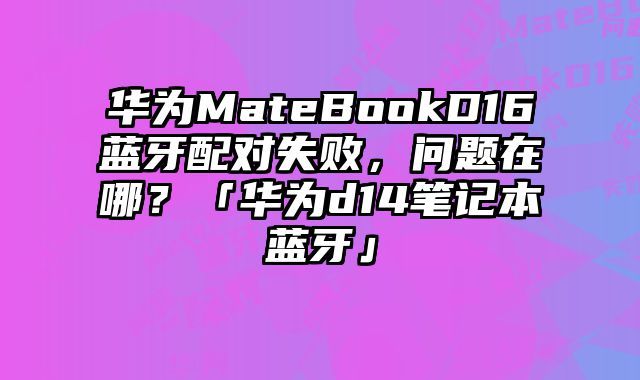 華為MateBookD16藍(lán)牙配對(duì)失敗，問題在哪？「華為d14筆記本藍(lán)牙」