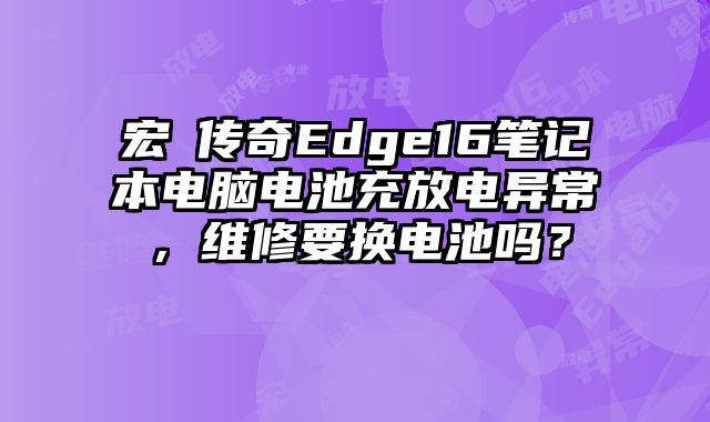 宏碁傳奇Edge16筆記本電腦電池充放電異常，維修要換電池嗎？