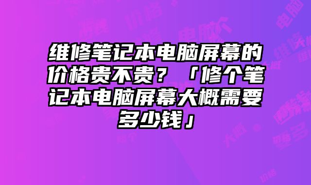 維修筆記本電腦屏幕的價格貴不貴？「修個筆記本電腦屏幕大概需要多少錢」