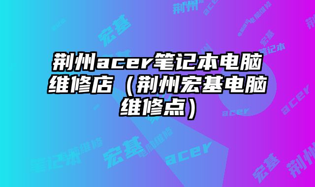荊州acer筆記本電腦維修店（荊州宏基電腦維修點）