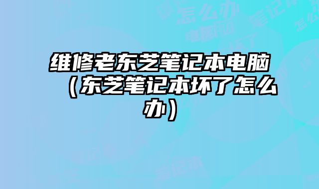 維修老東芝筆記本電腦（東芝筆記本壞了怎么辦）