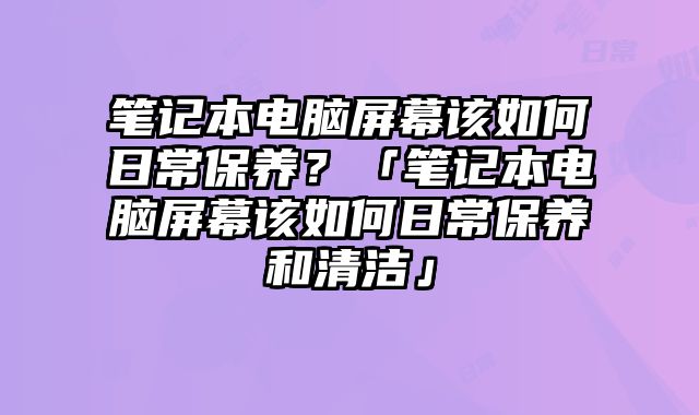 筆記本電腦屏幕該如何日常保養？「筆記本電腦屏幕該如何日常保養和清潔」