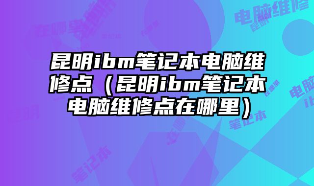昆明ibm筆記本電腦維修點（昆明ibm筆記本電腦維修點在哪里）