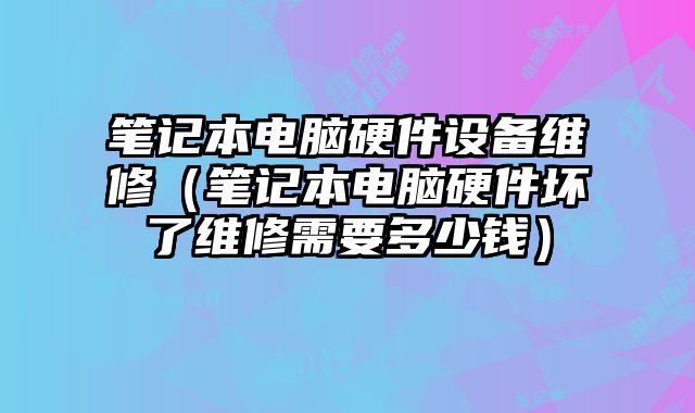 筆記本電腦硬件設備維修（筆記本電腦硬件壞了維修需要多少錢）