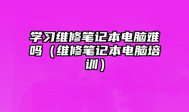 學習維修筆記本電腦難嗎（維修筆記本電腦培訓）