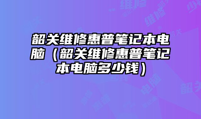 韶關維修惠普筆記本電腦（韶關維修惠普筆記本電腦多少錢）