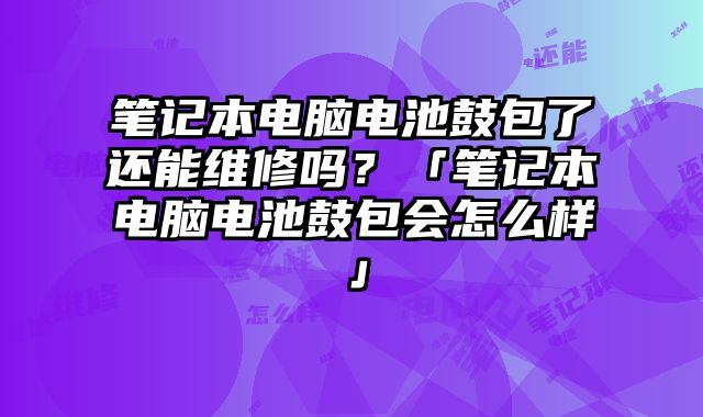 筆記本電腦電池鼓包了還能維修嗎？「筆記本電腦電池鼓包會怎么樣」
