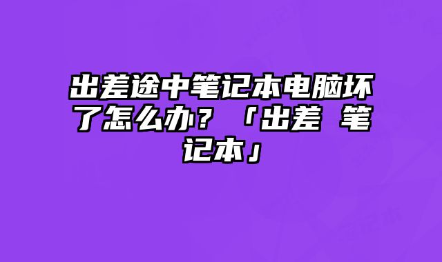出差途中筆記本電腦壞了怎么辦？「出差 筆記本」