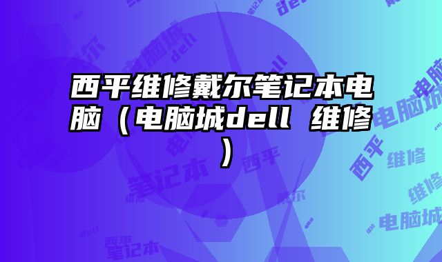 西平維修戴爾筆記本電腦（電腦城dell 維修）