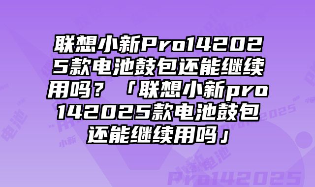 聯想小新Pro142025款電池鼓包還能繼續用嗎？「聯想小新pro142025款電池鼓包還能繼續用嗎」