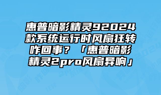 惠普暗影精靈92024款系統運行時風扇狂轉咋回事？「惠普暗影精靈2pro風扇異響」