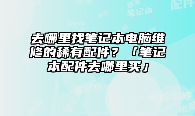 去哪里找筆記本電腦維修的稀有配件？「筆記本配件去哪里買」