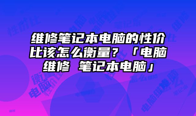 維修筆記本電腦的性價比該怎么衡量？「電腦維修 筆記本電腦」