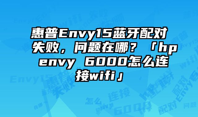 惠普Envy15藍牙配對失敗，問題在哪？「hp envy 6000怎么連接wifi」