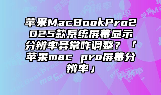 蘋果MacBookPro2025款系統屏幕顯示分辨率異常咋調整？「蘋果mac pro屏幕分辨率」