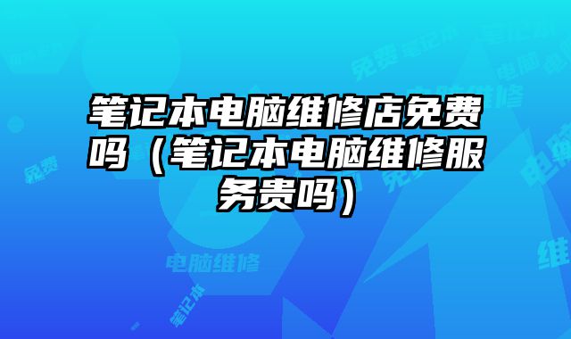 筆記本電腦維修店免費嗎（筆記本電腦維修服務貴嗎）