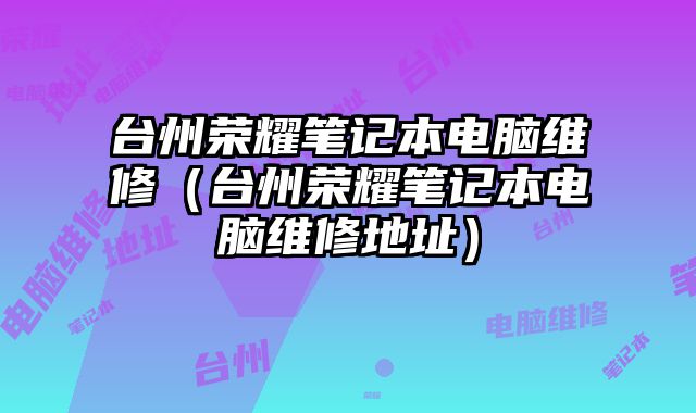 臺(tái)州榮耀筆記本電腦維修（臺(tái)州榮耀筆記本電腦維修地址）