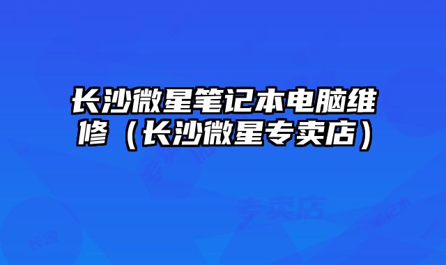 長(zhǎng)沙微星筆記本電腦維修（長(zhǎng)沙微星專賣店）