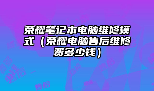 榮耀筆記本電腦維修模式（榮耀電腦售后維修費多少錢）
