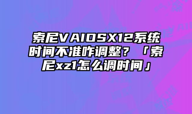 索尼VAIOSX12系統時間不準咋調整？「索尼xz1怎么調時間」