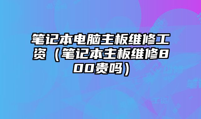 筆記本電腦主板維修工資（筆記本主板維修800貴嗎）