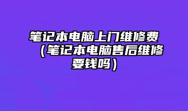 筆記本電腦上門維修費（筆記本電腦售后維修要錢嗎）