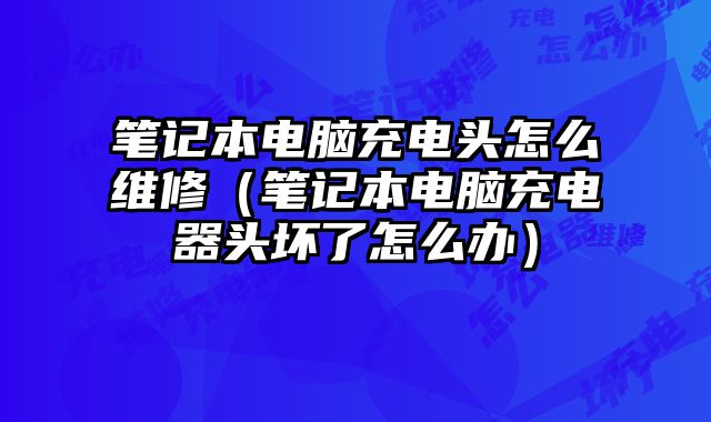 筆記本電腦充電頭怎么維修（筆記本電腦充電器頭壞了怎么辦）