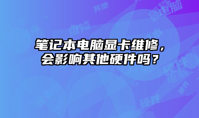 筆記本電腦顯卡維修，會影響其他硬件嗎？