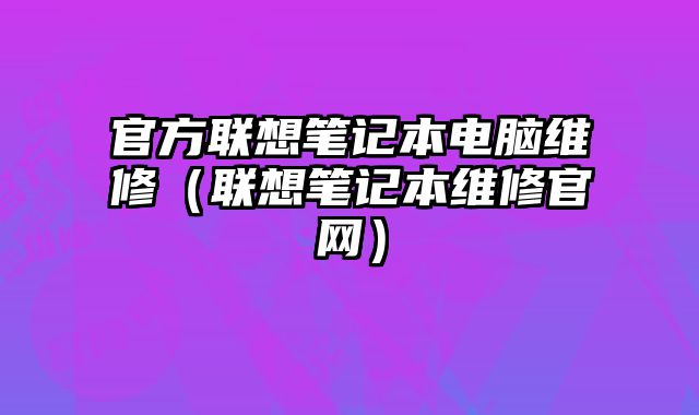 官方聯(lián)想筆記本電腦維修（聯(lián)想筆記本維修官網(wǎng)）