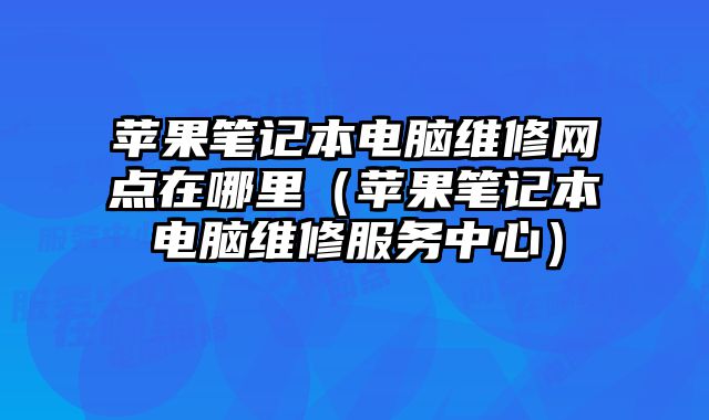 蘋果筆記本電腦維修網點在哪里（蘋果筆記本電腦維修服務中心）