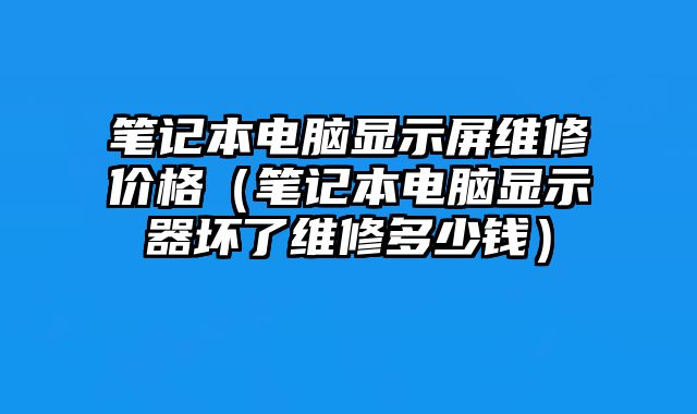 筆記本電腦顯示屏維修價格（筆記本電腦顯示器壞了維修多少錢）