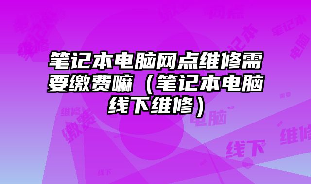 筆記本電腦網點維修需要繳費嘛（筆記本電腦線下維修）