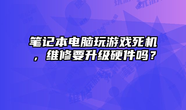筆記本電腦玩游戲死機，維修要升級硬件嗎？