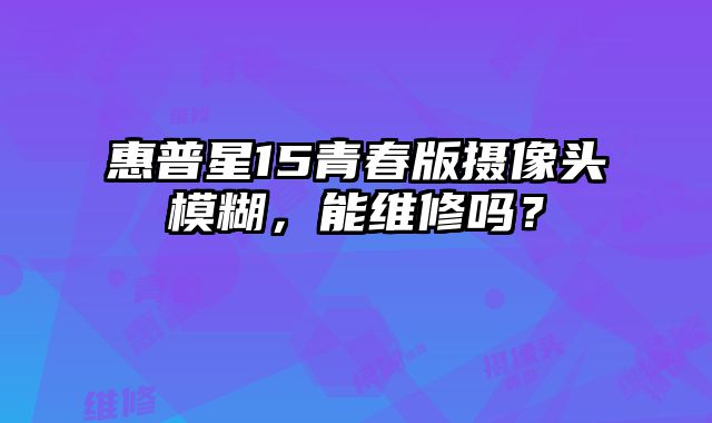 惠普星15青春版攝像頭模糊，能維修嗎？