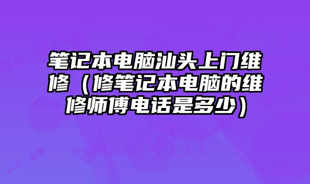 筆記本電腦汕頭上門維修（修筆記本電腦的維修師傅電話是多少）