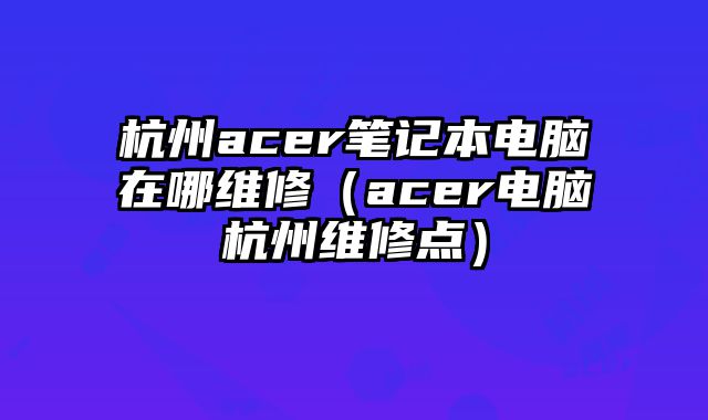 杭州acer筆記本電腦在哪維修（acer電腦杭州維修點）