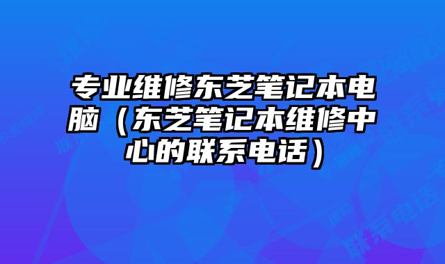 專業(yè)維修東芝筆記本電腦（東芝筆記本維修中心的聯(lián)系電話）