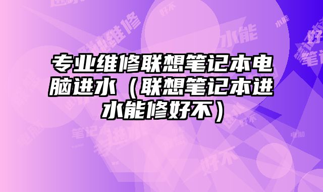 專業(yè)維修聯(lián)想筆記本電腦進水（聯(lián)想筆記本進水能修好不）