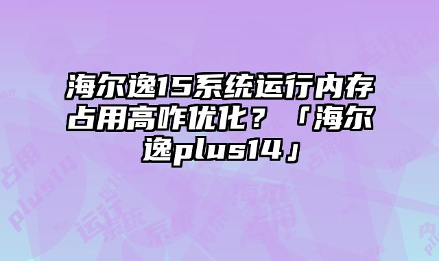 海爾逸15系統運行內存占用高咋優化？「海爾逸plus14」