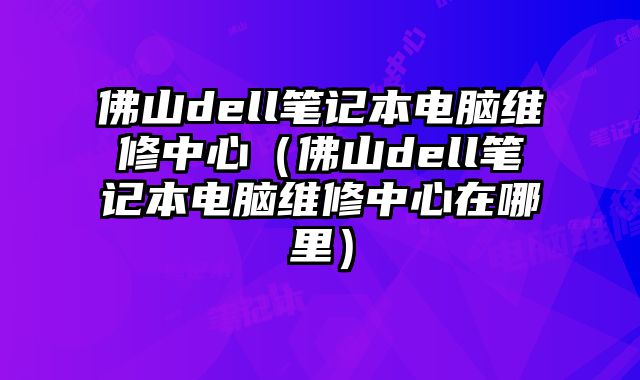 佛山dell筆記本電腦維修中心（佛山dell筆記本電腦維修中心在哪里）