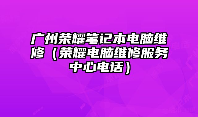 廣州榮耀筆記本電腦維修（榮耀電腦維修服務(wù)中心電話）